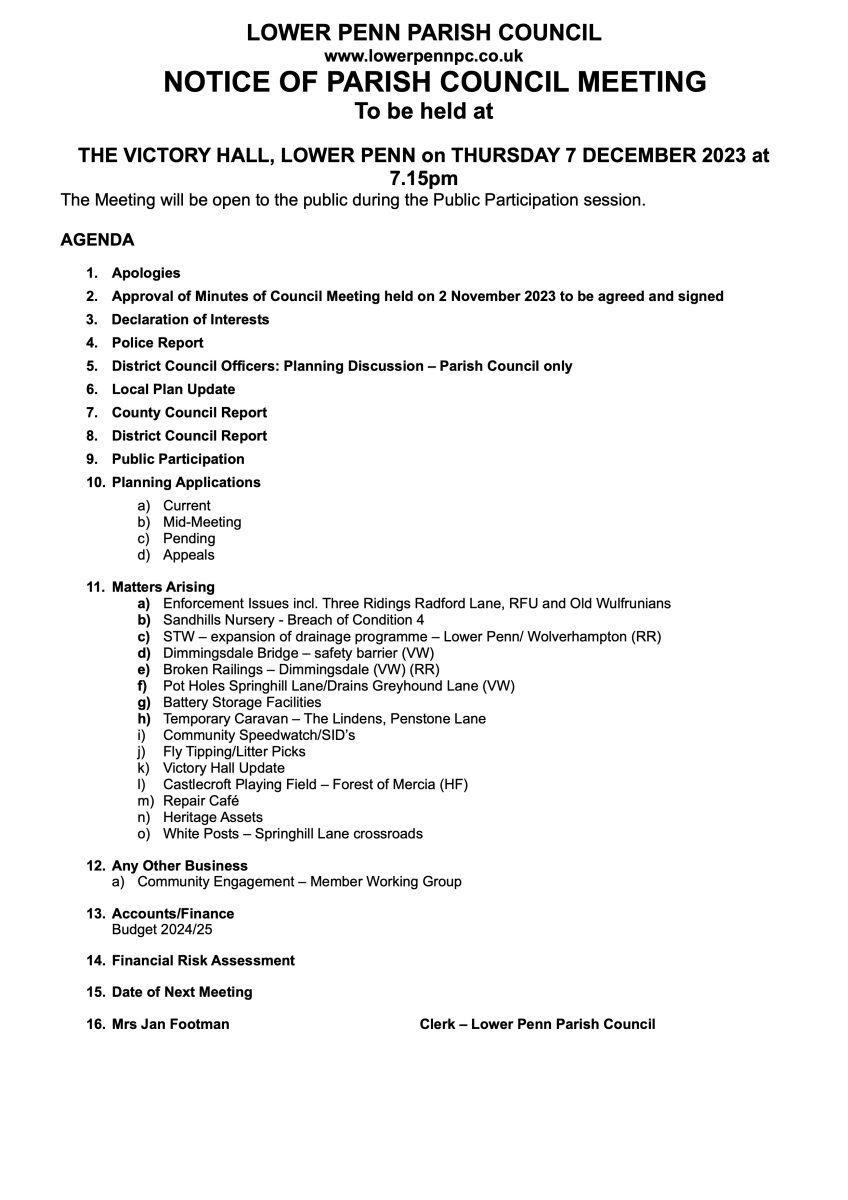  LOWER PENN PARISH COUNCIL www.lowerpennpc.co.uk
NOTICE OF PARISH COUNCIL MEETING To be held at
THE VICTORY HALL, LOWER PENN on THURSDAY 7 DECEMBER 2023 at 7.15pm
The Meeting will be open to the public during the Public Participation session.
AGENDA
1. Apologies
2. Approval of Minutes of Council Meeting held on 2 November 2023 to be agreed and signed
3. Declaration of Interests
4. Police Report
5. District Council Officers: Planning Discussion – Parish Council only
6. Local Plan Update
7. County Council Report
8. District Council Report
9. Public Participation
10. Planning Applications
a) Current
b) Mid-Meeting
c) Pending
d) Appeals
11. Matters Arising
a) Enforcement Issues incl. Three Ridings Radford Lane, RFU and Old Wulfrunians
b) Sandhills Nursery - Breach of Condition 4
c) STW – expansion of drainage programme – Lower Penn/ Wolverhampton (RR)
d) Dimmingsdale Bridge – safety barrier (VW)
e) Broken Railings – Dimmingsdale (VW) (RR)
f) Pot Holes Springhill Lane/Drains Greyhound Lane (VW)
g) Battery Storage Facilities
h) Temporary Caravan – The Lindens, Penstone Lane
i) Community Speedwatch/SID’s
j) Fly Tipping/Litter Picks
k) Victory Hall Update
l) Castlecroft Playing Field – Forest of Mercia (HF)
m) RepairCafé
n) Heritage Assets
o) White Posts – Springhill Lane crossroads
12. Any Other Business
a) Community Engagement – Member Working Group
13. Accounts/Finance
Budget 2024/25
14. Financial Risk Assessment
15. Date of Next Meeting
16. Mrs Jan Footman Clerk – Lower Penn Parish Council
